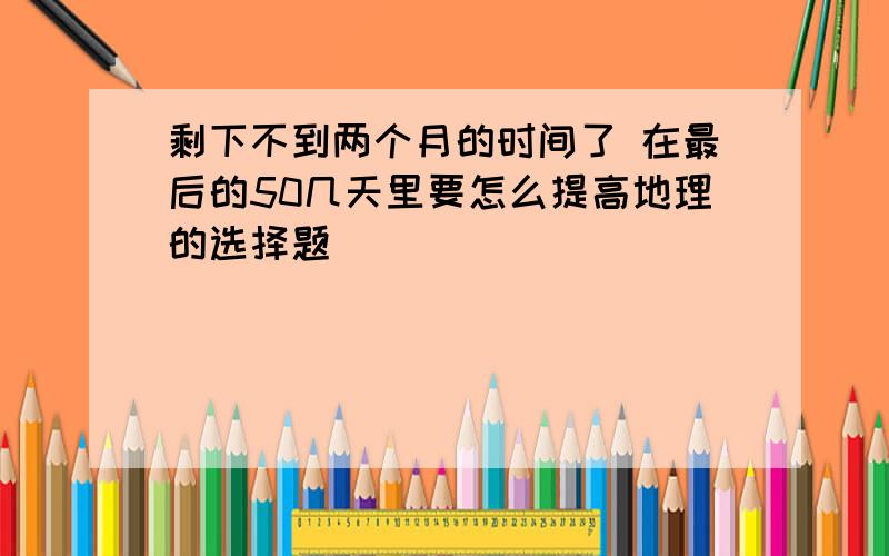 剩下不到两个月的时间了 在最后的50几天里要怎么提高地理的选择题