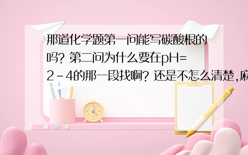 那道化学题第一问能写碳酸根的吗? 第二问为什么要在pH=2-4的那一段找啊? 还是不怎么清楚,麻烦再解答一下. 感谢!