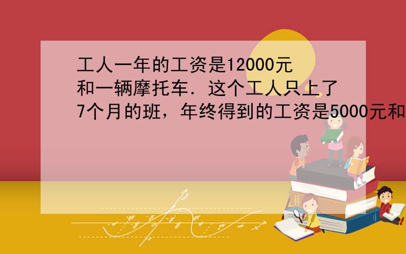 工人一年的工资是12000元和一辆摩托车．这个工人只上了7个月的班，年终得到的工资是5000元和一辆摩托车．这辆摩托车价