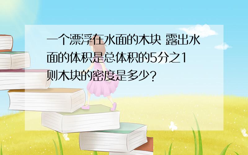 一个漂浮在水面的木块 露出水面的体积是总体积的5分之1 则木块的密度是多少?