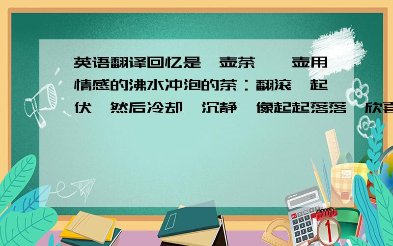 英语翻译回忆是一壶茶,一壶用情感的沸水冲泡的茶：翻滚,起伏,然后冷却,沉静,像起起落落、欣喜狂悲的人生终归于“万物看开,