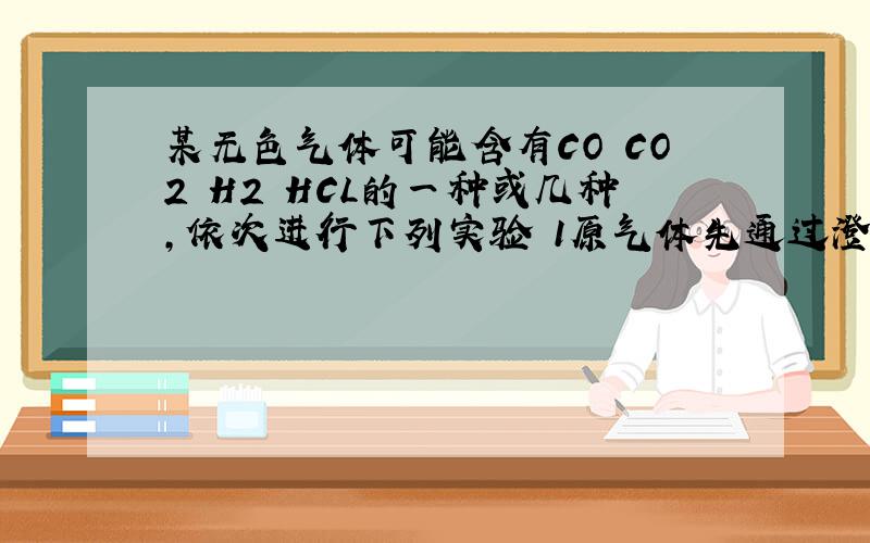 某无色气体可能含有CO CO2 H2 HCL的一种或几种,依次进行下列实验 1原气体先通过澄清石灰水,无浑浊出现,2接着