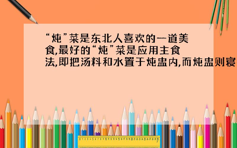 “炖”菜是东北人喜欢的一道美食,最好的“炖”菜是应用主食法,即把汤料和水置于炖盅内,而炖盅则寝在