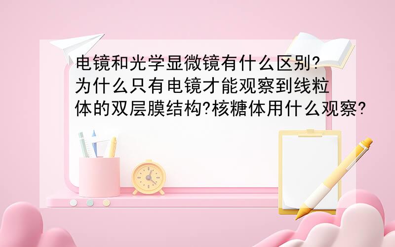 电镜和光学显微镜有什么区别?为什么只有电镜才能观察到线粒体的双层膜结构?核糖体用什么观察?