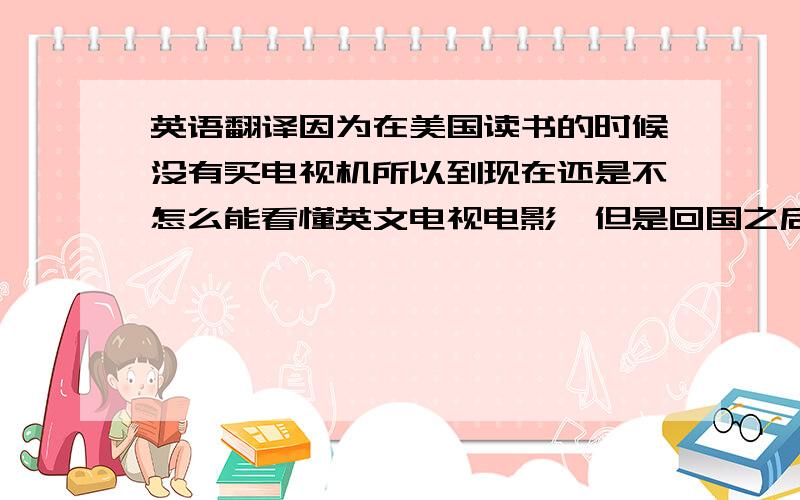 英语翻译因为在美国读书的时候没有买电视机所以到现在还是不怎么能看懂英文电视电影,但是回国之后不想这样把英语放一边,想做一