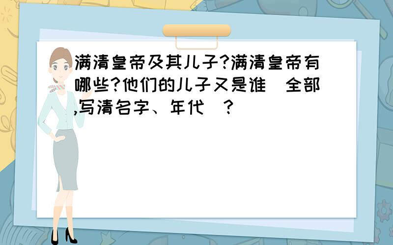 满清皇帝及其儿子?满清皇帝有哪些?他们的儿子又是谁（全部,写清名字、年代）?