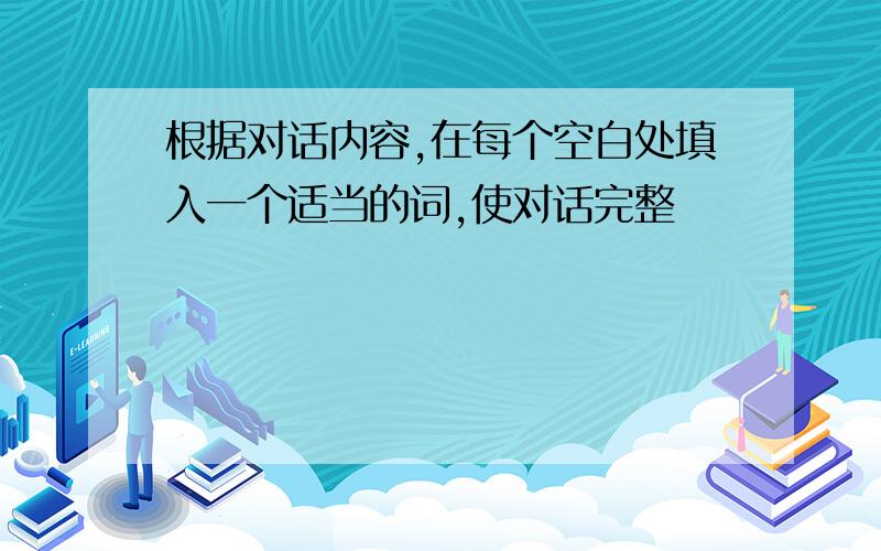 根据对话内容,在每个空白处填入一个适当的词,使对话完整