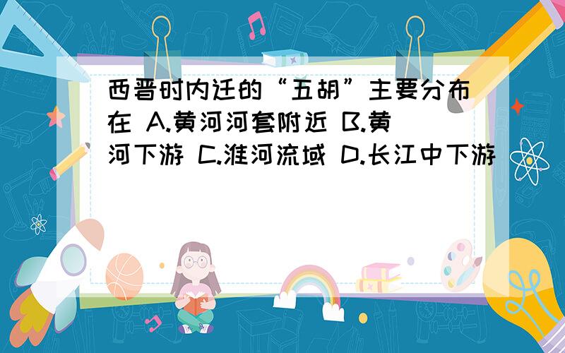 西晋时内迁的“五胡”主要分布在 A.黄河河套附近 B.黄河下游 C.淮河流域 D.长江中下游