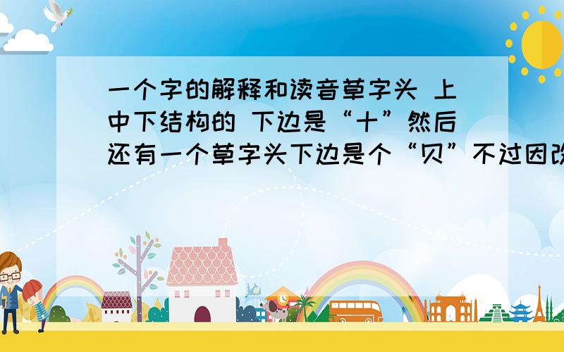 一个字的解释和读音草字头 上中下结构的 下边是“十”然后还有一个草字头下边是个“贝”不过因改是繁体的～不知有谁认识～