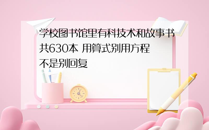 学校图书馆里有科技术和故事书共630本 用算式别用方程 不是别回复