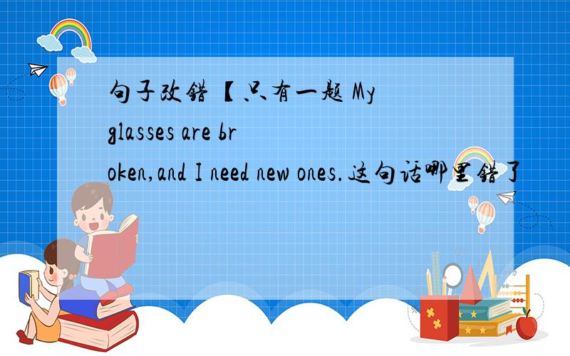 句子改错 【只有一题 My glasses are broken,and I need new ones.这句话哪里错了