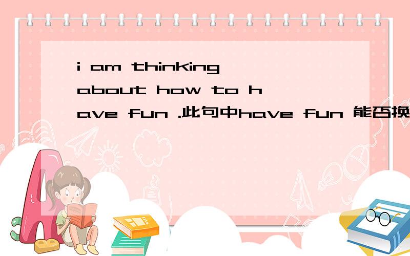 i am thinking about how to have fun .此句中have fun 能否换成play ha