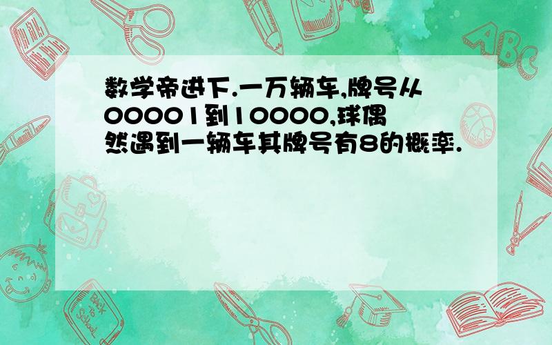 数学帝进下.一万辆车,牌号从00001到10000,球偶然遇到一辆车其牌号有8的概率.