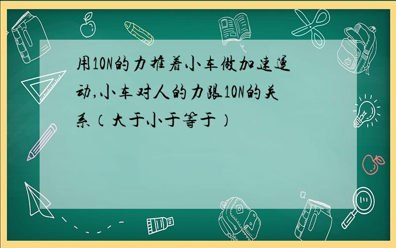 用10N的力推着小车做加速运动,小车对人的力跟10N的关系（大于小于等于）