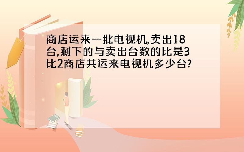 商店运来一批电视机,卖出18台,剩下的与卖出台数的比是3比2商店共运来电视机多少台?