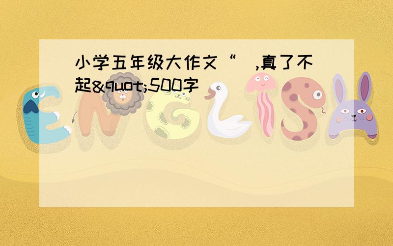 小学五年级大作文“_,真了不起"500字