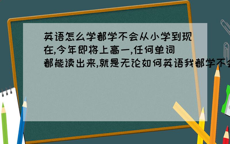 英语怎么学都学不会从小学到现在,今年即将上高一,任何单词都能读出来,就是无论如何英语我都学不会,基本我英语从来没有及格过