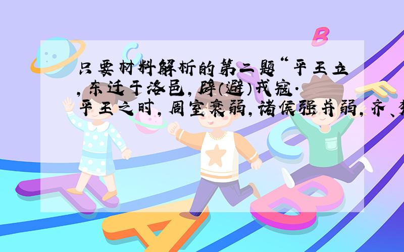 只要材料解析的第二题“平王立,东迁于洛邑,辟（避）戎寇.平王之时,周室衰弱,诸侯强并弱,齐、楚、秦、晋始大,政由方伯（霸