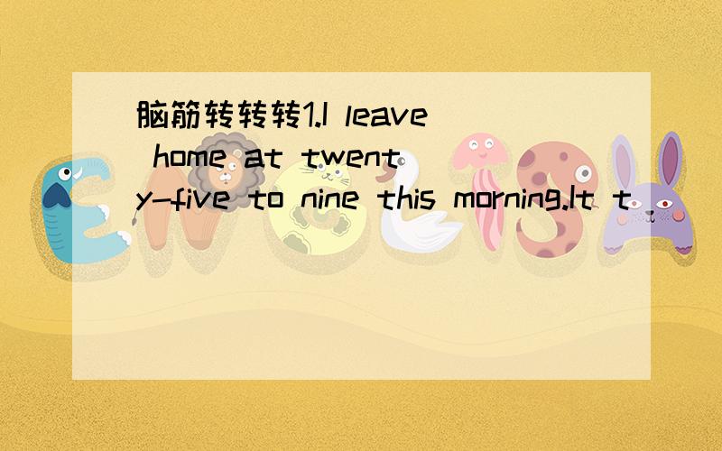 脑筋转转转1.I leave home at twenty-five to nine this morning.It t