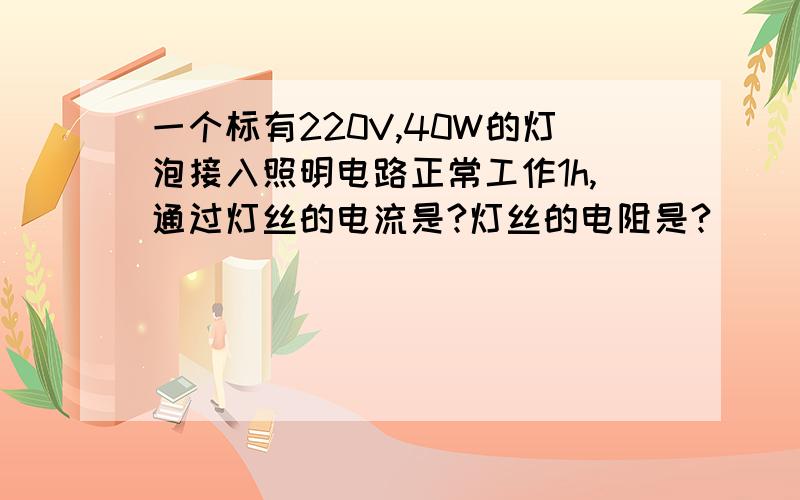 一个标有220V,40W的灯泡接入照明电路正常工作1h,通过灯丝的电流是?灯丝的电阻是?