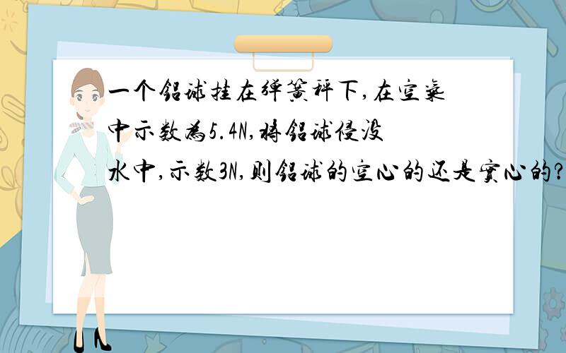 一个铝球挂在弹簧秤下,在空气中示数为5.4N,将铝球侵没水中,示数3N,则铝球的空心的还是实心的?