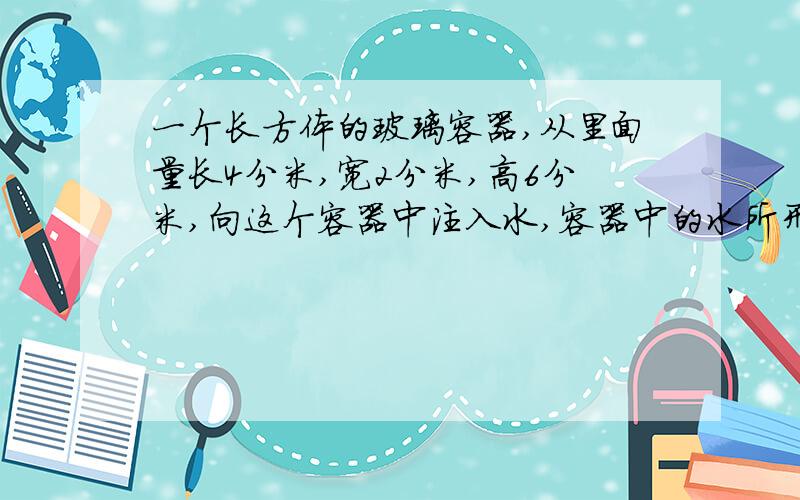 一个长方体的玻璃容器,从里面量长4分米,宽2分米,高6分米,向这个容器中注入水,容器中的水所形成的长