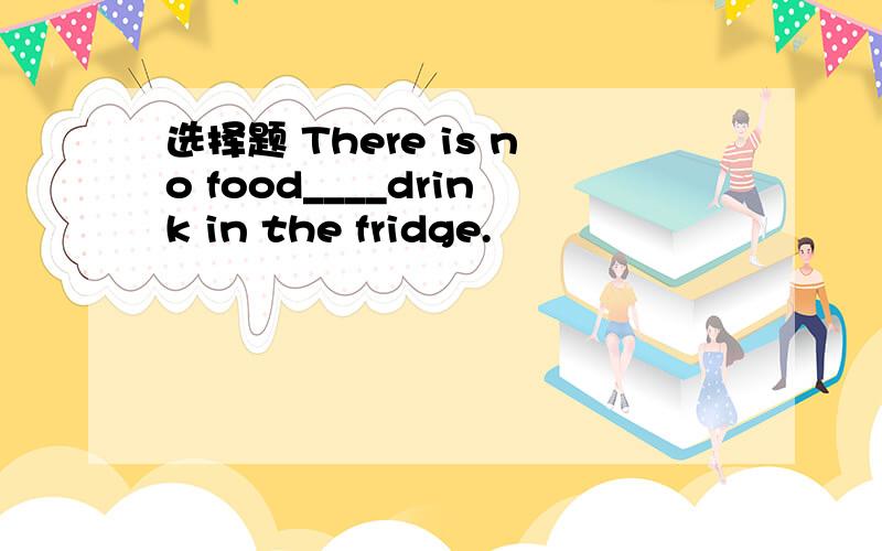 选择题 There is no food____drink in the fridge.