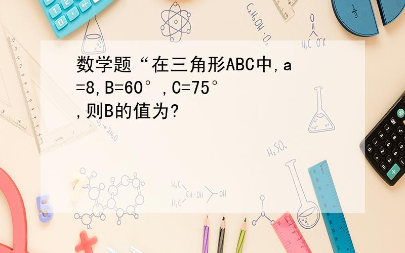 数学题“在三角形ABC中,a=8,B=60°,C=75°,则B的值为?