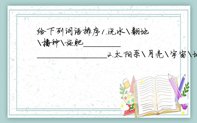 给下列词语排序1.浇水\翻地\播种\施肥_______________________2.太阳系\月亮\宇宙\地球___