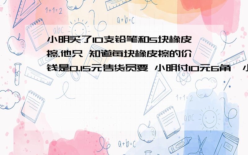 小明买了10支铅笔和5块橡皮擦.他只 知道每块橡皮擦的价钱是0.15元售货员要 小明付10元6角,小明说售货员算错了.你