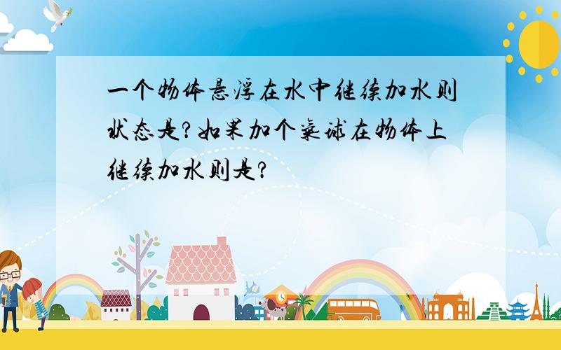 一个物体悬浮在水中继续加水则状态是?如果加个气球在物体上继续加水则是?