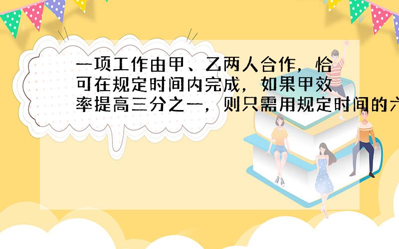 一项工作由甲、乙两人合作，恰可在规定时间内完成，如果甲效率提高三分之一，则只需用规定时间的六分之五即可完成；如果乙效率降