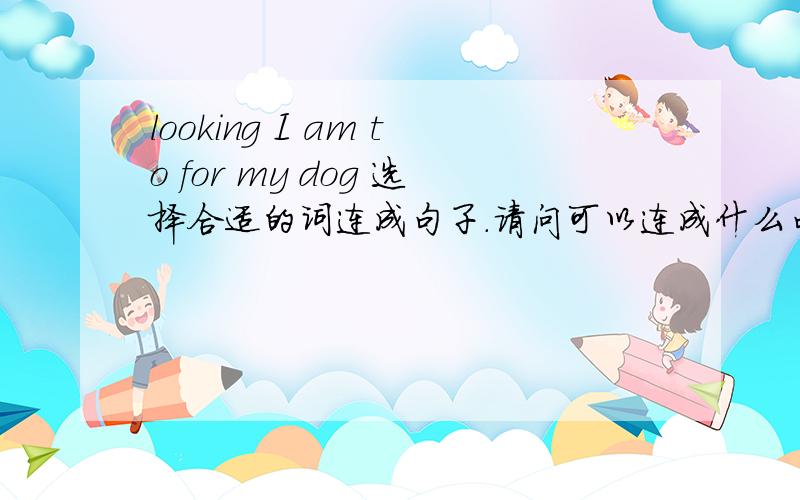 looking I am to for my dog 选择合适的词连成句子.请问可以连成什么句子?