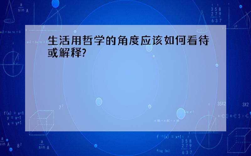 生活用哲学的角度应该如何看待或解释?