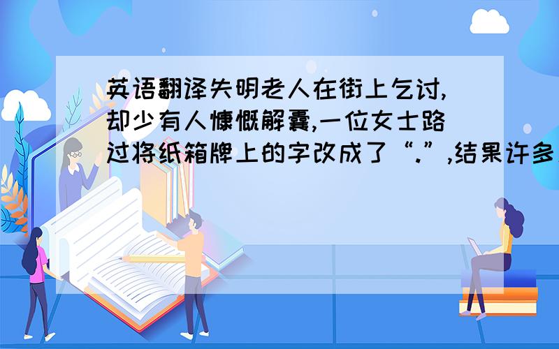 英语翻译失明老人在街上乞讨,却少有人慷慨解囊,一位女士路过将纸箱牌上的字改成了“.”,结果许多人纷纷驻足施舍.一句话竟然