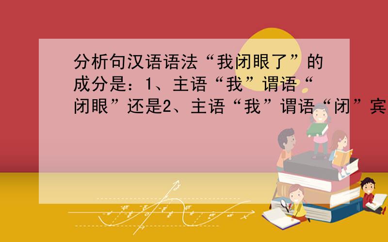 分析句汉语语法“我闭眼了”的成分是：1、主语“我”谓语“闭眼”还是2、主语“我”谓语“闭”宾语“眼”?如果是第二种是正确