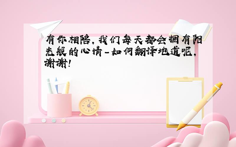 有你相陪,我们每天都会拥有阳光般的心情-如何翻译地道呢,谢谢!