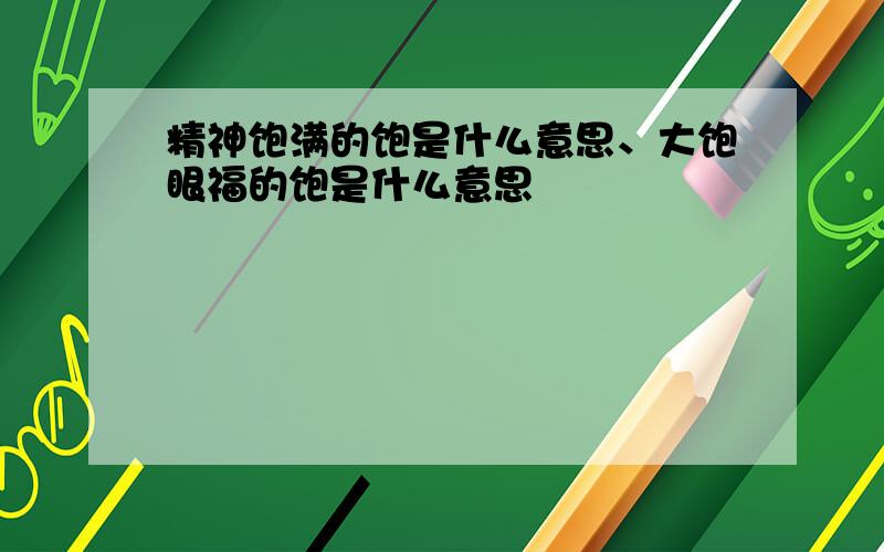 精神饱满的饱是什么意思、大饱眼福的饱是什么意思