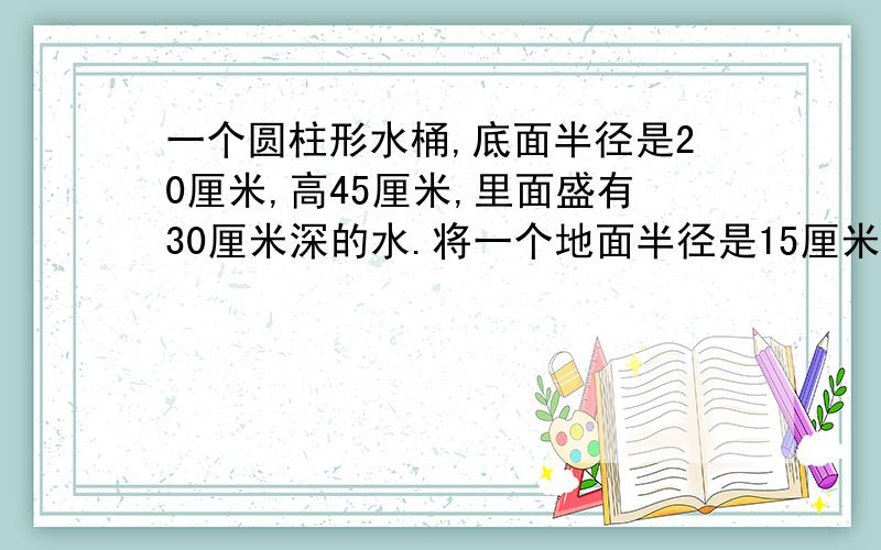 一个圆柱形水桶,底面半径是20厘米,高45厘米,里面盛有30厘米深的水.将一个地面半径是15厘米的圆锥形铁块完全沉入水里