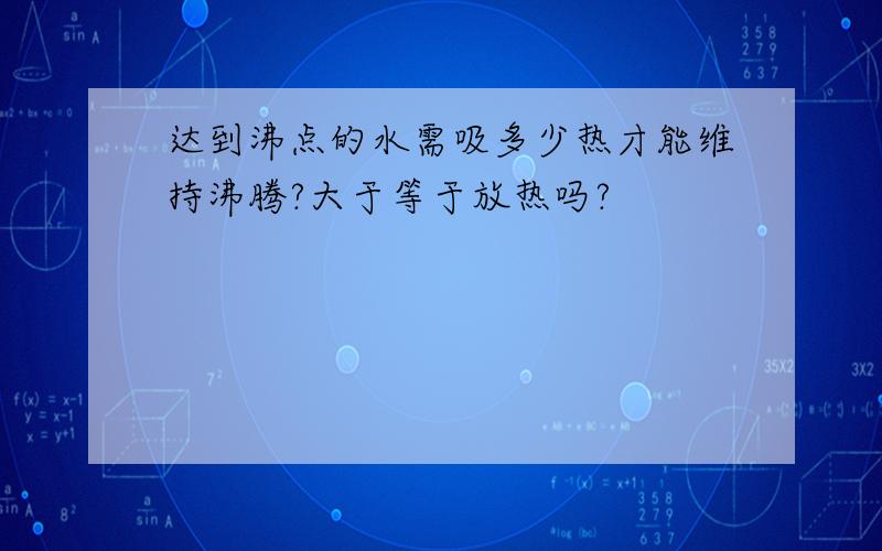 达到沸点的水需吸多少热才能维持沸腾?大于等于放热吗?