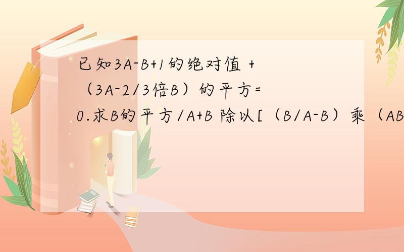 已知3A-B+1的绝对值 +（3A-2/3倍B）的平方=0.求B的平方/A+B 除以[（B/A-B）乘（AB/A+B）]