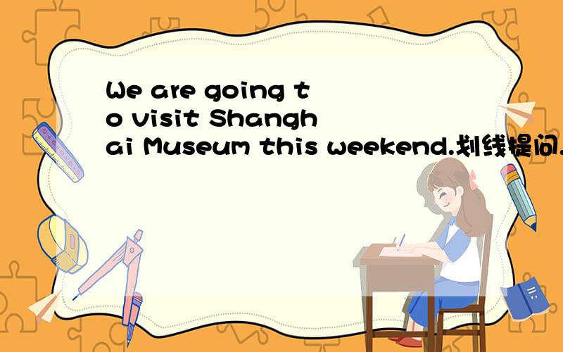 We are going to visit Shanghai Museum this weekend.划线提问.是对Sh