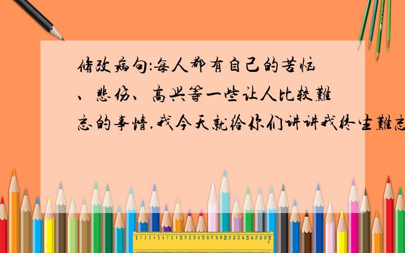 修改病句：每人都有自己的苦恼、悲伤、高兴等一些让人比较难忘的事情.我今天就给你们讲讲我终生难忘的事