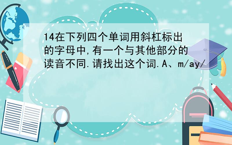 14在下列四个单词用斜杠标出的字母中,有一个与其他部分的读音不同.请找出这个词.A、m/ay/