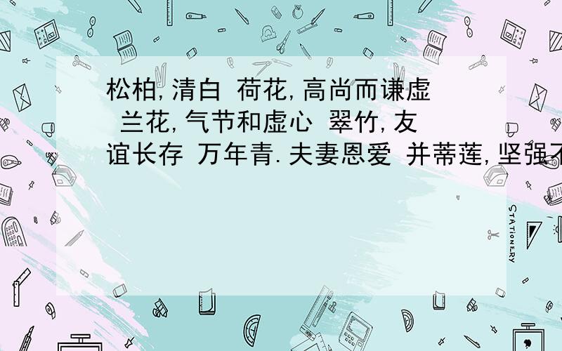 松柏,清白 荷花,高尚而谦虚 兰花,气节和虚心 翠竹,友谊长存 万年青.夫妻恩爱 并蒂莲,坚强不屈