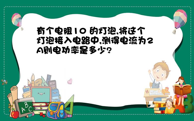 有个电阻10 的灯泡,将这个灯泡接入电路中,测得电流为2A则电功率是多少?