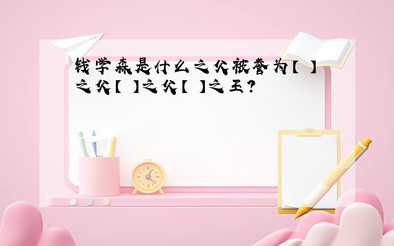 钱学森是什么之父被誉为【 】之父【 】之父【 】之王?