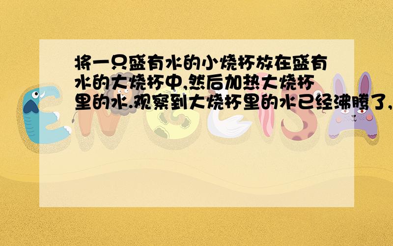 将一只盛有水的小烧杯放在盛有水的大烧杯中,然后加热大烧杯里的水.观察到大烧杯里的水已经沸腾了,小烧杯里的水却并不沸腾.用