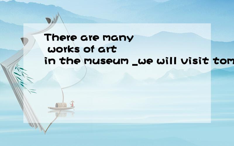 There are many works of art in the museum _we will visit tom