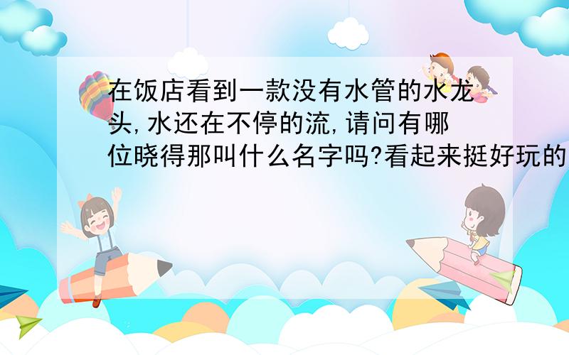 在饭店看到一款没有水管的水龙头,水还在不停的流,请问有哪位晓得那叫什么名字吗?看起来挺好玩的,想买一个.期待答案!拜托谢